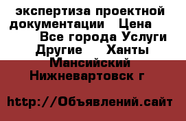 экспертиза проектной документации › Цена ­ 10 000 - Все города Услуги » Другие   . Ханты-Мансийский,Нижневартовск г.